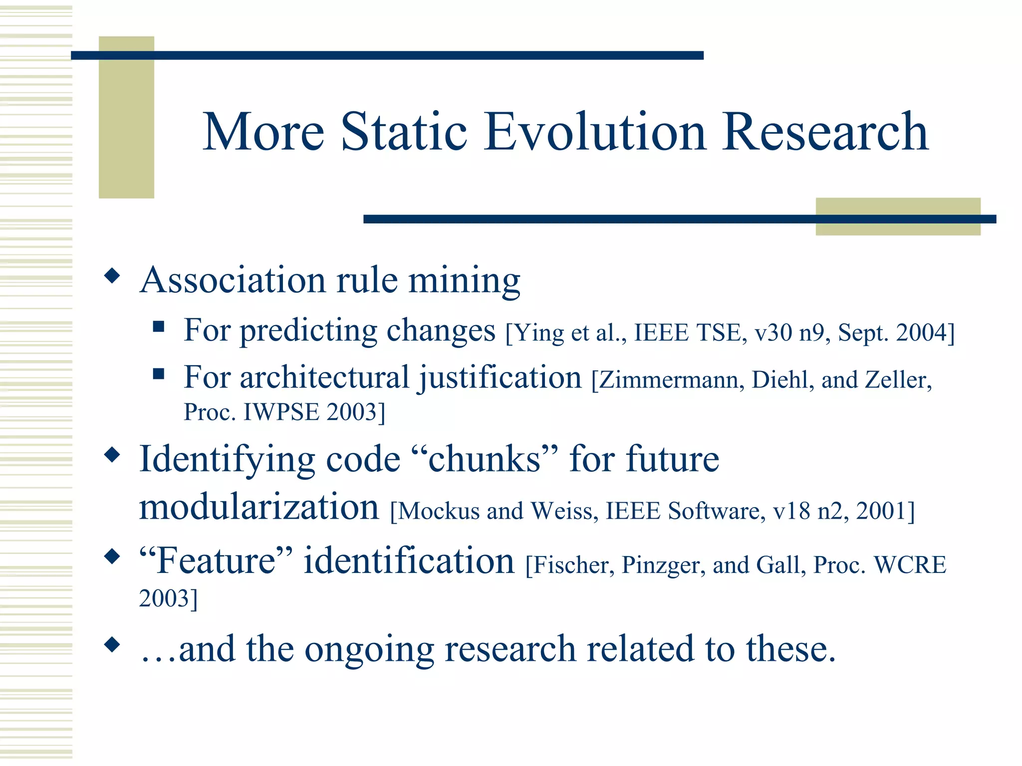 More Static Evolution Research

 Association rule mining
      For predicting changes [Ying et al., IEEE TSE, v30 n9, Sept. 2004]
      For architectural justification [Zimmermann, Diehl, and Zeller,
       Proc. IWPSE 2003]
 Identifying code “chunks” for future
  modularization [Mockus and Weiss, IEEE Software, v18 n2, 2001]
 “Feature” identification [Fischer, Pinzger, and Gall, Proc. WCRE
  2003]

 …and the ongoing research related to these.
 