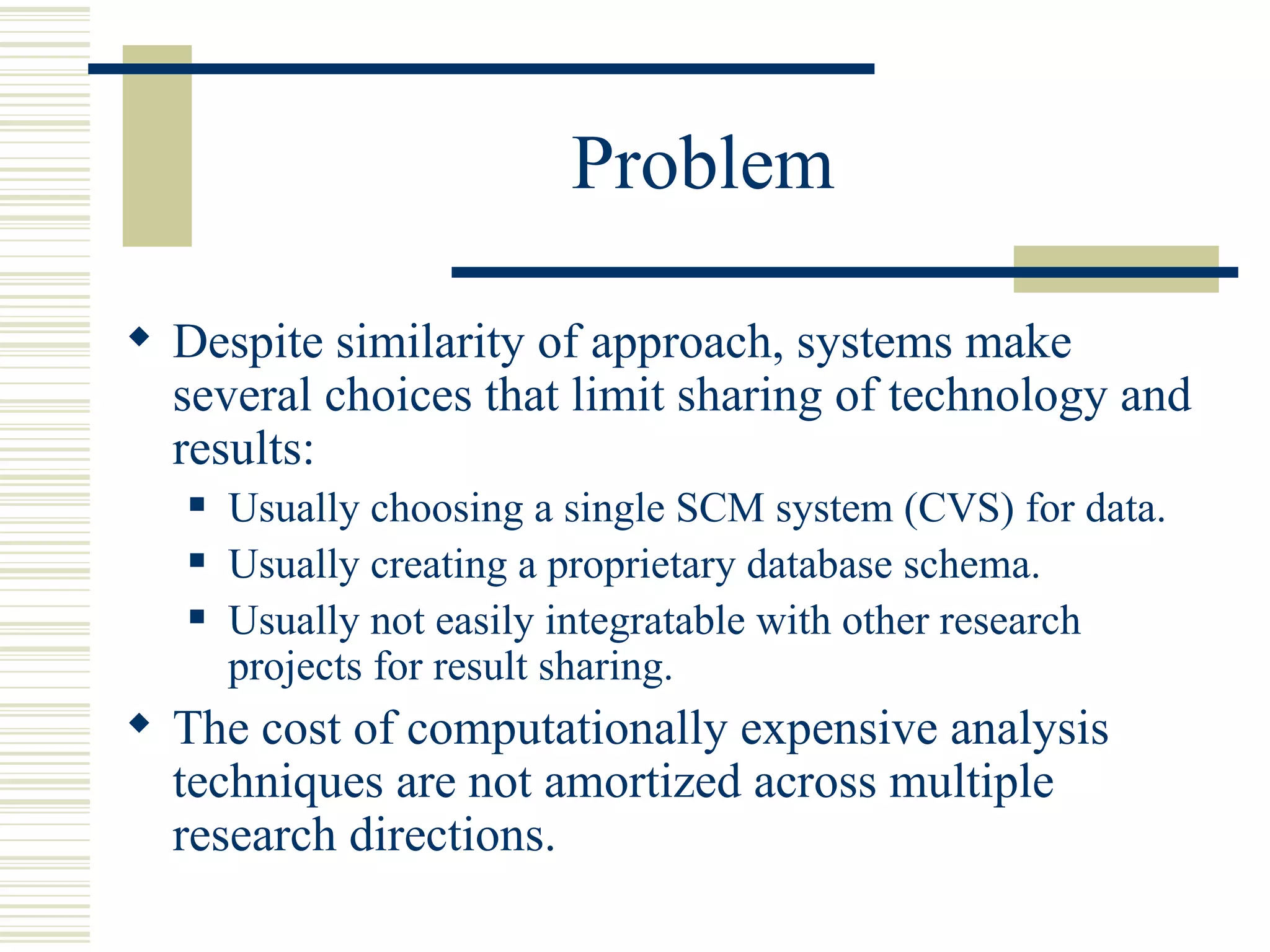 Problem

 Despite similarity of approach, systems make
  several choices that limit sharing of technology and
  results:
      Usually choosing a single SCM system (CVS) for data.
      Usually creating a proprietary database schema.
      Usually not easily integratable with other research
       projects for result sharing.
 The cost of computationally expensive analysis
  techniques are not amortized across multiple
  research directions.
 