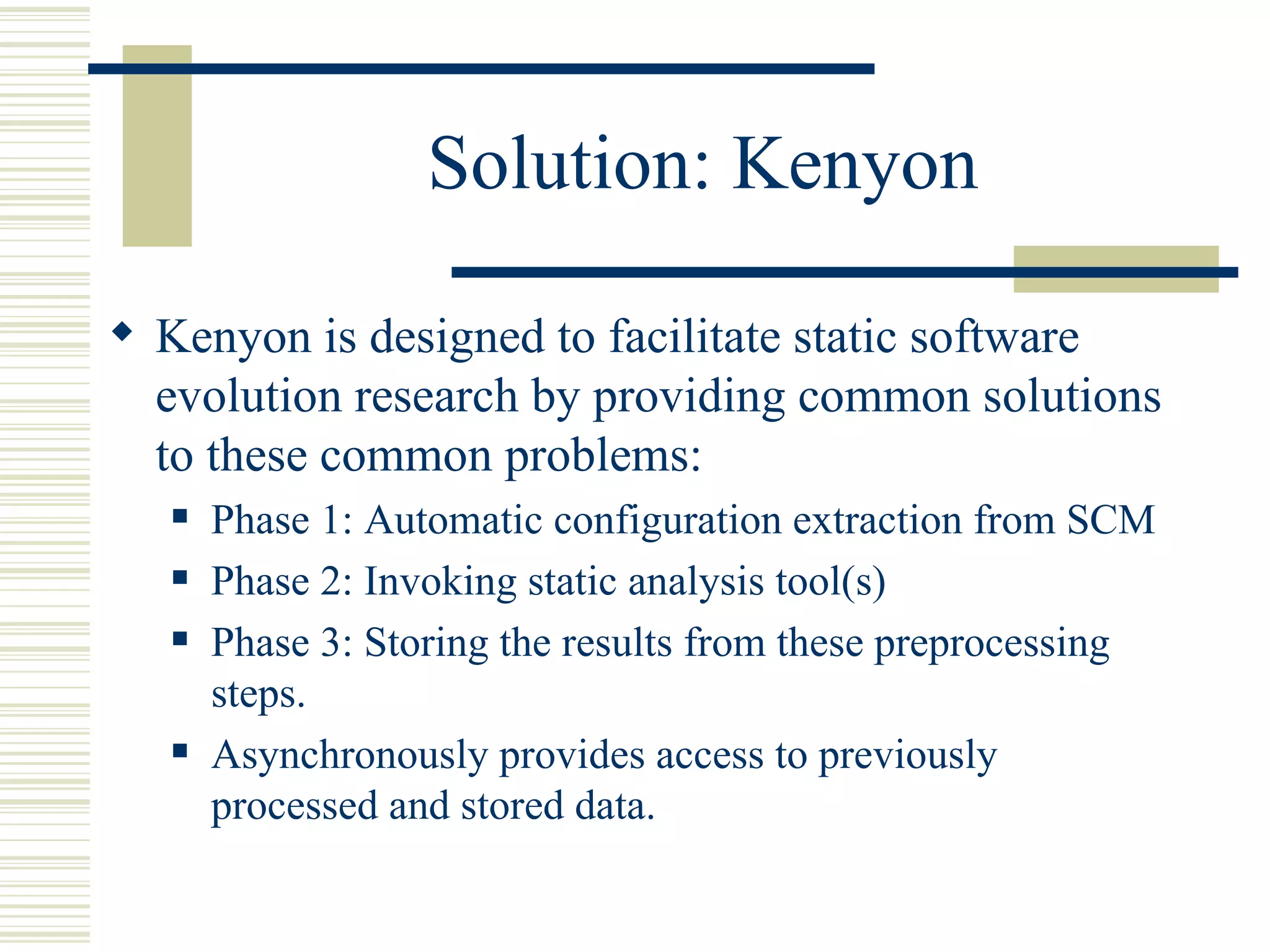 Solution: Kenyon

 Kenyon is designed to facilitate static software
  evolution research by providing common solutions
  to these common problems:
      Phase 1: Automatic configuration extraction from SCM
      Phase 2: Invoking static analysis tool(s)
      Phase 3: Storing the results from these preprocessing
       steps.
      Asynchronously provides access to previously
       processed and stored data.
 