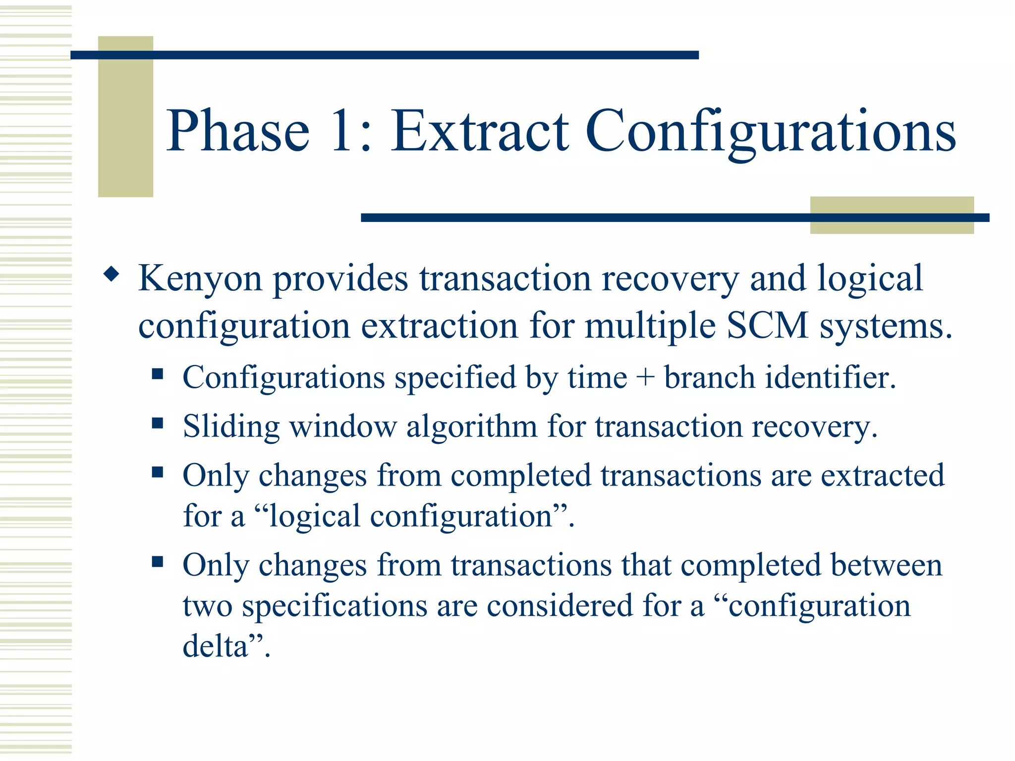 Phase 1: Extract Configurations

 Kenyon provides transaction recovery and logical
  configuration extraction for multiple SCM systems.
      Configurations specified by time + branch identifier.
      Sliding window algorithm for transaction recovery.
      Only changes from completed transactions are extracted
       for a “logical configuration”.
      Only changes from transactions that completed between
       two specifications are considered for a “configuration
       delta”.
 