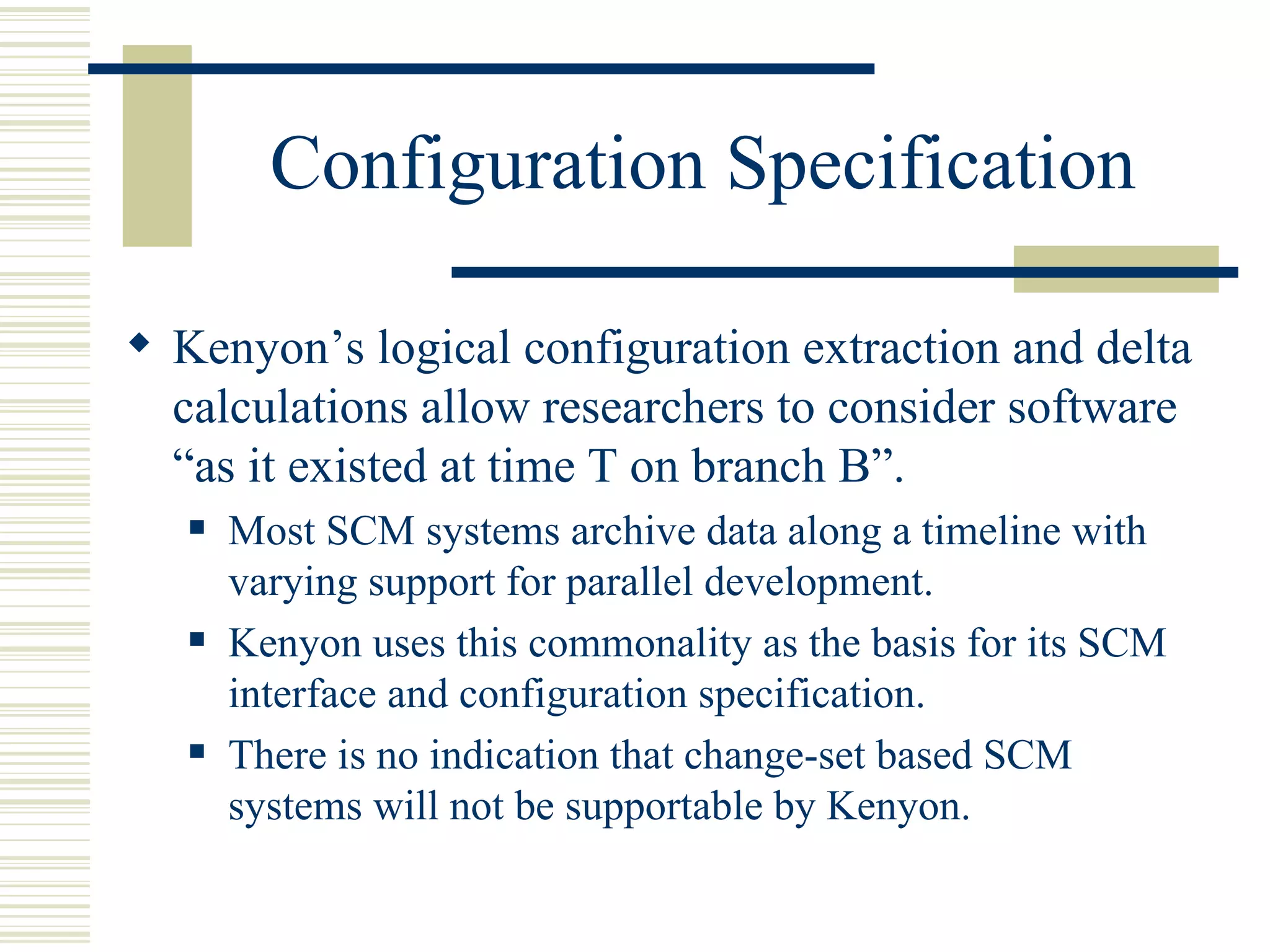 Configuration Specification

 Kenyon’s logical configuration extraction and delta
  calculations allow researchers to consider software
  “as it existed at time T on branch B”.
      Most SCM systems archive data along a timeline with
       varying support for parallel development.
      Kenyon uses this commonality as the basis for its SCM
       interface and configuration specification.
      There is no indication that change-set based SCM
       systems will not be supportable by Kenyon.
 