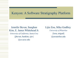 Kenyon: A Software Stratigraphy Platform



 Jennifer Bevan, Sunghun               Lijie Zou, Mike Godfrey
Kim, E. James Whitehead Jr.               University of Waterloo
University of California, Santa Cruz        {lzou, migod}
     {jbevan, hunkim, ejw}                  @uwaterloo.edu
         @cs.ucsc.edu
 
