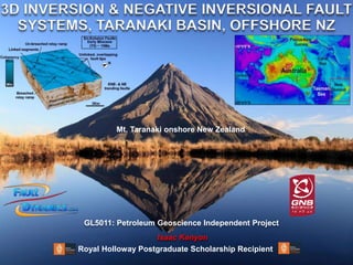 3D INVERSION & NEGATIVE INVERSIONAL FAULT
SYSTEMS, TARANAKI BASIN, OFFSHORE NZ
Isaac Kenyon
Mt. Taranaki onshore New Zealand
GL5011: Petroleum Geoscience Independent Project
Royal Holloway Postgraduate Scholarship Recipient
 