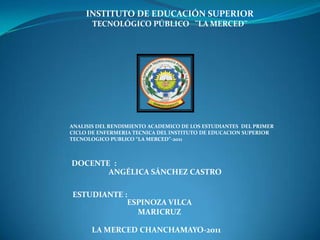 INSTITUTO DE EDUCACIÓN SUPERIOR
       TECNOLÓGICO PÚBLICO ¨LA MERCED¨




ANALISIS DEL RENDIMIENTO ACADEMICO DE LOS ESTUDIANTES DEL PRIMER
CICLO DE ENFERMERIA TECNICA DEL INSTITUTO DE EDUCACION SUPERIOR
TECNOLOGICO PUBLICO “LA MERCED”-2011



DOCENTE :
       ANGÉLICA SÁNCHEZ CASTRO

ESTUDIANTE :
            ESPINOZA VILCA
              MARICRUZ

      LA MERCED CHANCHAMAYO-2011
 
