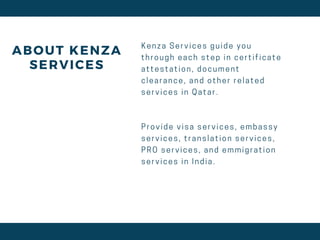 ABOUT KENZA
SERVICES
K e n z a S e r v i c e s g u i d e y o u
t h r o u g h e a c h s t e p i n c e r t i f i c a t e
a t t e s t a t i o n , d o c u m e n t
c l e a r a n c e , a n d o t h e r r e l a t e d
s e r v i c e s i n Q a t a r .
P r o v i d e v i s a s e r v i c e s , e m b a s s y
s e r v i c e s , t r a n s l a t i o n s e r v i c e s ,
P R O s e r v i c e s , a n d e m m i g r a t i o n
s e r v i c e s i n I n d i a .
 