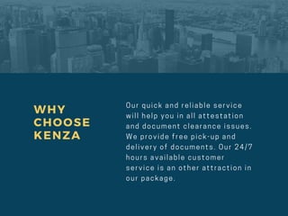 WHY
CHOOSE
KENZA
O u r q u i c k a n d r e l i a b l e s e r v i c e
w i l l h e l p y o u i n a l l a t t e s t a t i o n
a n d d o c u m e n t c l e a r a n c e i s s u e s .
W e p r o v i d e f r e e p i c k - u p a n d
d e l i v e r y o f d o c u m e n t s . O u r 24/ 7
h o u r s a v a i l a b l e c u s t o m e r
s e r v i c e i s a n o t h e r a t t r a c t i o n i n
o u r p a c k a g e .
 