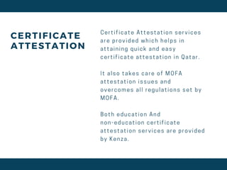 CERTIFICATE
ATTESTATION
C e r t i f i c a t e A t t e s t a t i o n s e r v i c e s
a r e p r o v i d e d w h i c h h e l p s i n
a t t a i n i n g q u i c k a n d e a s y
c e r t i f i c a t e a t t e s t a t i o n i n Q a t a r .
I t a l s o t a k e s c a r e o f M O F A
a t t e s t a t i o n i s s u e s a n d
o v e r c o m e s a l l r e g u l a t i o n s s e t b y
M O F A .
B o t h e d u c a t i o n A n d
n o n - e d u c a t i o n c e r t i f i c a t e
a t t e s t a t i o n s e r v i c e s a r e p r o v i d e d
b y K e n z a .
 