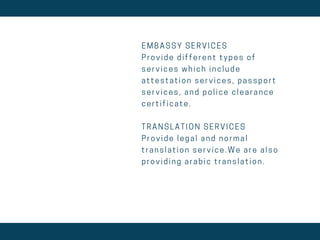 E M B A S S Y S E R V I C E S
P r o v i d e d i f f e r e n t t y p e s o f
s e r v i c e s w h i c h i n c l u d e
a t t e s t a t i o n s e r v i c e s , p a s s p o r t
s e r v i c e s , a n d p o l i c e c l e a r a n c e
c e r t i f i c a t e .
T R A N S L A T I O N S E R V I C E S
P r o v i d e l e g a l a n d n o r m a l
t r a n s l a t i o n s e r v i c e . W e a r e a l s o
p r o v i d i n g a r a b i c t r a n s l a t i o n .
 