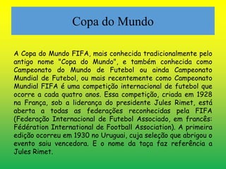 Copa do Mundo 
A Copa do Mundo FIFA, mais conhecida tradicionalmente pelo 
antigo nome "Copa do Mundo", e também conhecida como 
Campeonato do Mundo de Futebol ou ainda Campeonato 
Mundial de Futebol, ou mais recentemente como Campeonato 
Mundial FIFA é uma competição internacional de futebol que 
ocorre a cada quatro anos. Essa competição, criada em 1928 
na França, sob a liderança do presidente Jules Rimet, está 
aberta a todas as federações reconhecidas pela FIFA 
(Federação Internacional de Futebol Associado, em francês: 
Fédération International de Football Association). A primeira 
edição ocorreu em 1930 no Uruguai, cuja seleção que abrigou o 
evento saiu vencedora. E o nome da taça faz referência a 
Jules Rimet. 
 