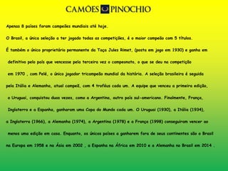 Apenas 8 países foram campeões mundiais até hoje. 
O Brasil, a única seleção a ter jogado todas as competições, é o maior campeão com 5 títulos. 
É também o único proprietário permanente da Taça Jules Rimet, (posta em jogo em 1930) e ganha em 
definitivo pelo país que vencesse pela terceira vez o campeonato, o que se deu na competição 
em 1970 , com Pelé, o único jogador tricampeão mundial da história. A seleção brasileira é seguida 
pela Itália e Alemanha, atual campeã, com 4 troféus cada um. A equipe que venceu a primeira edição, 
o Uruguai, conquistou duas vezes, como a Argentina, outro país sul-americano. Finalmente, França, 
Inglaterra e a Espanha, ganharam uma Copa do Mundo cada um. O Uruguai (1930), a Itália (1934), 
a Inglaterra (1966), a Alemanha (1974), a Argentina (1978) e a França (1998) conseguiram vencer ao 
menos uma edição em casa. Enquanto, os únicos países a ganharem fora de seus continentes são o Brasil 
na Europa em 1958 e na Ásia em 2002 , a Espanha na África em 2010 e a Alemanha no Brasil em 2014 . 
 
