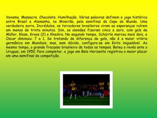 Vexame. Massacre. Chocolate. Humilhação. Várias palavras definem o jogo histórico 
entre Brasil e Alemanha, no Mineirão, pela semifinal da Copa do Mundo. Uma 
verdadeira surra. Incrédulos, os torcedores brasileiros viram as esperanças ruírem 
em menos de trinta minutos. Sim, os alemães fizeram cinco a zero, com gols de 
Müller, Klose, Kroos (2) e Khedira. No segundo tempo, Schürrle marcou mais dois, e 
Oscar diminuiu: 7 a 1. Se tratando de diferença de gols, não é a maior vitória 
germânica em Mundiais, mas, sem dúvida, configura-se em êxito inigualável. Ao 
mesmo tempo, o grande fracasso brasileiro de todos os tempos. Bateu o revés ante o 
Uruguai, em 1950. Para completar, o jogo em Belo Horizonte registrou o maior placar 
em uma semifinal da competição. 
 