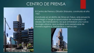 CENTRO DE PRENSA
El Centro de Prensa y Difusión Shizouka, construido el año
1967.
Construido en el distrito de Ginza en Tokyo, este proyecto
le entregó a Tange la oportunidad de materializar sus
ideales del metabolismo, los que anhelaban una nueva
tipología urbana, que pudiese auto perpetuarse de
manera orgánica, metabólica y vernacular.
 