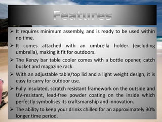  It requires minimum assembly, and is ready to be used within
no time.
 It comes attached with an umbrella holder (excluding
umbrella), making it fit for outdoors.
 The Kenzy bar table cooler comes with a bottle opener, catch
bucket and magazine rack.
 With an adjustable table/top lid and a light weight design, it is
easy to carry for outdoor use.
 Fully insulated, scratch resistant framework on the outside and
UV-resistant, lead-free powder coating on the inside which
perfectly symbolises its craftsmanship and innovation.
 The ability to keep your drinks chilled for an approximately 30%
longer time period.
 