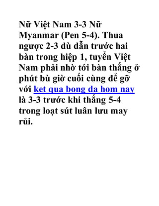 Nữ Việt Nam 3-3 Nữ
Myanmar (Pen 5-4). Thua
ngược 2-3 dù dẫn trước hai
bàn trong hiệp 1, tuyển Việt
Nam phải nhờ tới bàn thắng ở
phút bù giờ cuối cùng để gỡ
với ket qua bong da hom nay
là 3-3 trước khi thắng 5-4
trong loạt sút luân lưu may
rủi.
 