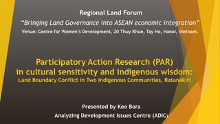 Participatory Action Research (PAR)
in cultural sensitivity and indigenous wisdom:
Land Boundary Conflict in Two Indigenous Communities, Ratanakiri
Regional Land Forum
“Bringing Land Governance into ASEAN economic integration”
Venue: Centre for Women’s Development, 20 Thuy Khue, Tay Ho, Hanoi, Vietnam.
Presented by Keo Bora
Analyzing Development Issues Centre (ADIC)
 