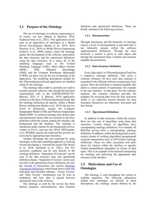 1.1 Purpose of the Ontology
The use of ontologies in software engineering is,
of course, not new (Bhatia & Beniwal, 2016;
Espinoza-Arias et al., 2021). This application can be
seen as an application of ontologies in a Model
Driven Development (Bučko et al., 2019; Silva
Parreiras et al., 2010) or Model Driven Engineering
(Gaševic et al., 2009) context, where the ontology
guides the development of the software, particularly
the data structures and the operational definitions
using the data structures. In a sense, all of the
modeling languages such as the Unified
Modeling Language (UML), Meta Object Facility
(MOF), XML Metadata Interchange
(XMI), and the Common Warehouse Metamodel
(CWM), are taken over by the use of ontology of the
application. The modelling descriptions needed for
the JThermodynamicsCloud application are handled
solely by the ontology.
The ontology data model is currently not used to
actually generate software code, though this has been
experimented with in the CHEMCONNECT(E.
Blurock, 2021; E. S. Blurock, 2019) application
(which is at the base of JThermodynamicsCloud). But
the ontology definitions do specify, within a Model
Driven Architecture (Bučko et al., 2019), the top two
levels of abstraction, namely the Computer
Independent Model (CIM) and Platform Independent
Model (PIM). A common ontology class defines data
and operational classes that are common to the three
platforms within the system, namely the interface, the
background and the database. The ontology is
interpreted under runtime by the background service,
written in JAVA, and uses the JENA API(Apache,
n.d.). SPARQL queries are made and the answers are
converted to appropriate data structures.
Another advantage that was exploited by using
ontologies in the data modelling approach is working
toward developing a ‘normalized system’(De Bruyn
et al., 2018; Suchánek et al., 2021). The five
necessary conditions can be seen directly in the
ontology definition. ‘Separation of Concerns’ can be
seen in the data structure class and operational
definition classes. ‘Separation of Actions’ can be seen
not only in the operational classes definition, but also
the concept of transactions (see section Ontology
Transaction Definition), which break down a task into
individual and traceable subtasks. ‘Action Version’
and ‘Data Version’ transparency can be seen in
modularity and how data is passed between
operational units in the software.
The ontology as used by the service has three
distinct purposes, documentation, data structure
definition and operational definitions. These are
briefly outlined in the following sections.
1.1.1 Documentation
Through annotations and the hierarchy of ontology
classes a level of documentation is provided that is
not inherently present within the software
implementation definitions. Through the class
hierarchy a context is given to each object and
through the annotations there is human and machine
readable documentation.
1.1.2 Data Structure Definition
Every data object in JThermodynamicsCloud has
a respective ontology definition. This gives a
common reference for how each data structure is
translated in the different software components of the
system. Since the definition is machine readable, this
allows a certain amount of automation, for example
in the user interface, to take place. For the software
engineer, this common reference provides the
template for accessing data from the data structures
which is not otherwise present because the data
structures themselves are inherently non-typed and
free format.
1.1.3 Operational Definitions
In addition to data structures within the system,
there are also sets of algorithms using these data
structures. Certain classes of algorithms have
corresponding ontology definitions. For example, all
RESTful services have a corresponding ontology
definition. In addition, within the background system,
certain classes of working algorithms (programmed
using the enumeration class in JAVA) have ontology
definitions. These are often associated with pull-
down list choices within the interface or specific
related manipulations dependent on classes of data
types. This is an example of the backend interpreting
the ontology and delivering the appropriate data
structure to the interface.
1.2 Motivations and Use of
Ontologies
The ontology is used throughout the system in
multiple capacities. The following subsections
outline how ontologies are utilized. In these
descriptions, the ontology classes defined by the
 