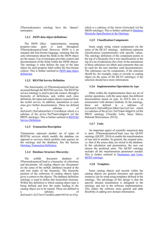 JThermodynamics ontology have the ‘dataset’
namespace.
1.2.1 JSON data object definitions:
The JSON (like) representation, meaning
property-value pairs is used throughout
JThermodynamicsCloud. However, JSON is a an
untyped and free-format language, meaning that the
only information about the fields in the JSON object
are the names. Use of ontologies provides context and
documentation of the fields within the JSON objects.
The ontology is what defines the type of the data
object for each property label within the free-format
context. This is further outlined in JSON data object
definitions.
1.2.2 RESTful Service Definition
The functionality of JThermodynamicsCloud are
accessed through the RESTful services. The RESTful
service ontology is used to provide context, through a
hierarchy of definitions, and, within each class
definition, the input and output objects expected from
the restful service. In addition, annotations to each
class give further documentation. These are defined
in a subclass of
dataset:DatabaseServicesBase which is a
subclass of the prov:SoftwareAgent (of the
PROV ontology). This is further outlined in RESTful
Service Definition.
1.2.3 Transaction Description
Transactions represent another set of types of
RESTful services which modify the database (as
opposed to services which perform only queries on
the ontology and the database). See the Section
Ontology Transaction Definition.
1.2.4 Database Structure Hierarchy:
The noSQL document database of
JThermodynamicsCloud is a hierarchy of collections
and documents. All catalog objects are 'documents'
(in the sense of the noSQL database) located at the
end root nodes of the hierarchy. The hierarchy
position of the collection of catalog objects types
gives a context to the objects. The database definition
ontology is used to define this hierarchial structure.
Within this definition is which catalog object type is
being defined and how the nodes leading to the
catalog object are to be named. These are defined in
a subclass of
dataset:CollectionDocumentHierarchy
which is a subclass of the skos:Concept (of the
SKOS ontology). This is further outlined in Database
Hierarchy Specification in the Ontology.
1.2.5 Classification Components
Some single string valued components (in the
sense of the DCAT ontology. definition) represent
classifications (enumerations) with specific values.
The ontology definition of the component points to
the top of a hierarchy (for a tree classification) or the
top of a set of subclasses (for a list). In the annotations
of these subclasses are labels and comments that can
be used for the user interface (and documentation).
The subclasses can be components, if the selection
should be, for example, types or records or catalog
object (in the sense of the DCAT ontology), if the
selection should have more information.
1.2.6 Implementation Operations by type
Often within the implementation there are set of
similar operations, with the same input, but different
functionalities based on type. In JAVA this is an
enumeration with abstract methods. In the ontology,
these are defined in a subclass of
dataset:DataObjectManipulation which
is a subclass of the prov:SoftwareAgent (of the
PROV ontology (Timothy Lebo, Satya Sahoo,
Deborah McGuinness, 2013)).
1.2.7 Units
An important aspect of scientific numerical data
is units. JThermodynamicsCloud uses the QUDT
ontology (QUDT, 2018) to enable the transformation
of one unit to another. In general, the original units,
i.e. that of the source data, are stored in the database.
In the calculation and presentation, the user can
choose the preferred units. The QUDT ontology
includes all the transformation parameters needed.
This is further outlined in Parameters and Units:
QUDT ontology.
1.2.8 Templates
Some catalog objects and records within the
catalog objects are general structures and specific
instances can be setup using templates defined in the
ontology. The advantage of this design is that the
specific domain instantiation is delegated to the
ontology and not in the software implementation.
This makes the software more general and adds
flexibility in adding new domain information.
 