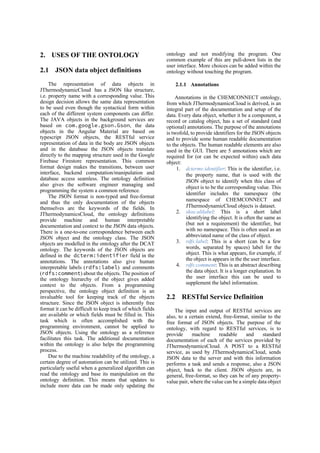 2. USES OF THE ONTOLOGY
2.1 JSON data object definitions
The representation of data objects in
JThermodynamicCloud has a JSON like structure,
i.e. property name with a corresponding value. This
design decision allows the same data representation
to be used even though the syntactical form within
each of the different system components can differ.
The JAVA objects in the background services are
based on com.google.gson.Gson, the data
objects in the Angular Material are based on
typescript JSON objects, the RESTful service
representation of data in the body are JSON objects
and in the database the JSON objects translate
directly to the mapping structure used in the Google
Firebase Firestore representation. This common
format design makes the transitions, between user
interface, backend computation/manipulation and
database access seamless. The ontology definition
also gives the software engineer managing and
programming the system a common reference.
The JSON format is non-typed and free-format
and thus the only documentation of the objects
themselves are the keywords of the fields. In
JThermodynamicsCloud, the ontology definitions
provide machine and human interpretable
documentation and context to the JSON data objects.
There is a one-to-one correspondence between each
JSON object and the ontology class. The JSON
objects are modelled in the ontology after the DCAT
ontology. The keywords of the JSON objects are
defined in the dcterm:identifier field in the
annotations. The annotations also give human
interpretable labels (rdfs:label) and comments
(rdfs:comment) about the objects. The position of
the ontology hierarchy of the object gives added
context to the objects. From a programming
perspective, the ontology object definition is an
invaluable tool for keeping track of the objects
structure. Since the JSON object is inherently free
format it can be difficult to keep track of which fields
are available or which fields must be filled in. This
task which is often accomplished with the
programming environment, cannot be applied to
JSON objects. Using the ontology as a reference
facilitates this task. The additional documentation
within the ontology is also helps the programming
process.
Due to the machine readability of the ontology, a
certain degree of automation can be utilized. This is
particularly useful when a generalized algorithm can
read the ontology and base its manipulation on the
ontology definition. This means that updates to
include more data can be made only updating the
ontology and not modifying the program. One
common example of this are pull-down lists in the
user interface. More choices can be added within the
ontology without touching the program.
2.1.1 Annotations
Annotations in the CHEMCONNECT ontology,
from which JThermodynamicsCloud is derived, is an
integral part of the documentation and setup of the
data. Every data object, whether it be a component, a
record or catalog object, has a set of standard (and
optional) annotations. The purpose of the annotations
is twofold, to provide identifiers for the JSON objects
and to provide some human readable documentation
to the objects. The human readable elements are also
used in the GUI. There are 5 annotations which are
required for (or can be expected within) each data
object:
1. dcterms:identifier: This is the identifier, i.e.
the property name, that is used with the
JSON object to identify when this class of
object is to be the corresponding value. This
identifier includes the namespace (the
namespace of CHEMCONNECT and
JThermodynamicCloud objects is dataset.
2. skos:altlabel: This is a short label
identifying the object. It is often the same as
(but not a requirement) the identifier, but
with no namespace. This is often used as an
abbreviated name of the class of object.
3. rdfs:label: This is a short (can be a few
words, separated by spaces) label for the
object. This is what appears, for example, if
the object is appears in the the user interface.
4. rdfs:comment: This is an abstract describing
the data object. It is a longer explanation. In
the user interface this can be used to
supplement the label information.
2.2 RESTful Service Definition
The input and output of RESTful services are
also, to a certain extend, free-format, similar to the
free format of JSON objects. The purpose of the
ontology, with regard to RESTful services, is to
provide machine readable and standard
documentation of each of the services provided by
JThermodynamicsCloud. A POST to a RESTful
service, as used by JThermodynamicsCloud, sends
JSON data to the server and with this information
performs a task and sends a response, also a JSON
object, back to the client. JSON objects are, in
general, free-format, so they can be of any property-
value pair, where the value can be a simple data object
 