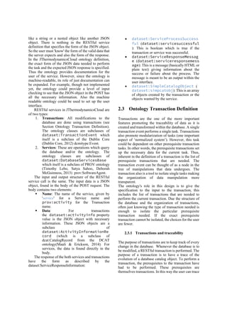 like a string or a nested object like another JSON
object. There is nothing in the RESTful service
definition that specifies the form of the JSON object.
So the user must 'know' the form of the valid data that
the server expects and also the form of the response.
In the JThermodynamicsCloud ontology definition,
the exact form of the JSON data needed to perform
the task and the expected JSON response is specified.
Thus the ontology provides documentation for the
user of the service. However, since the ontology is
machine-readable, its role of just documentation can
be expanded. For example, though not implemented
yet, the ontology could provide a level of input
checking to see that the JSON object in the POST has
all the necessary information. Also the machine
readable ontology could be used to set up the user
interface.
RESTful services in JThermodynamicsCloud are
of two types:
1. Transactions: All modifications to the
database are done using transactions (see
Section Ontology Transaction Definition).
The ontology classes are subclasses of
dataset:TransactionEvent which
itself is a subclass of the Dublin Core
(Dublin Core, 2012) dcmitype:Event.
2. Services: These are operations which query
the database and/or the ontology. The
ontology classes are subclasses of
dataset:DatabaseServicesBase
which itself is a subclass of PROV ontology
(Timothy Lebo, Satya Sahoo, Deborah
McGuinness, 2013) prov:SoftwareAgent.
The input and output structure of the RESTful
service call is the same. The input data is a JSON
object, found in the body of the POST request. The
body contains two elements:
§ Name: The name of the service, given by
'service' for a Service name and
prov:activity for the Transaction
name.
§ Data: For transactions
the dataset:activityinfo property
value is the JSON object with necessary
information. These JSON objects are a
subclass of
dataset:ActivityInformationRe
cord (which is a subclass of
dcat:CatalogRecord from the DCAT
ontology(Maali & Erickson, 2014). For
services, the data is found directly in the
body.
The response of the both services and transactions
have the form as described by the
dataset:ServiceResponseInformation:
• dataset:ServiceProcessSuccess
ful (dataset:servicesuccessful
): This is boolean which is true if the
transaction or service was successful.
• dataset:ServiceResponseMessag
e (dataset:serviceresponsemess
age): This is a message (basically HTML or
plain text) giving information about the
success or failure about the process. The
message is meant to be an output within the
user interface.
• dataset:SimpleCatalogObject (
dataset:simpcatobj): This is an array
of objects created by the transaction or the
objects wanted by the service.
2.3 Ontology Transaction Definition
Transactions are the one of the more important
features promoting the traceability of data as it is
created and transformed within the database. A single
transaction event performs a single task. Transactions
also promote modularization of tasks (one important
aspect of ‘normalized system’). However, this task
could be dependent on other prerequisite transaction
tasks. In other words, the prerequisite transactions set
up the necessary data for the current task. Thus,
inherent in the definition of a transaction is the list of
prerequisite transactions that are needed. The
transaction event can be thought of as a node in the
tree of manipulations that data undergoes. The
transaction also is a tool to isolate single tasks making
the organization of data manipulation more
transparent.
The ontology's role in this design is to give the
specification to the input to the transaction, this
includes the list of transactions that are needed to
perform the current transaction. Due the structure of
the database and the organization of transactions,
often just knowing the type of transaction needed is
enough to isolate the particular prerequisite
transaction needed. If the exact prerequisite
transaction cannot be isolated, the choices for the user
are fewer.
2.3.1 Transactions and traceability
The purpose of transactions are to keep track of every
change in the database. Whenever the database is to
be modified, a RESTful transaction is performed. The
purpose of a transaction is to have a trace of the
evolution of a database catalog object. To perform a
transaction, the prerequisites to the transaction have
had to be performed. These prerequisites are
themselves transactions. In this way the user can trace
 