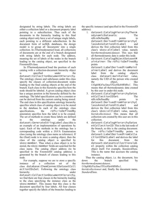 designated by string labels. The string labels are
either a collection label or a document property label
pointing to a subcollection. Thus each of the
documents in the hierarchy leading to this final
catalog object only have a set of unique single labels,
each pointing to a different subcollection. In the
document form of noSQL databases, the design
model is to group all 'documents' into a single
collection. In JThermodynamicCloud, all collections
of documents are at the end of a branch designated
with string labels for each node. The address,
meaning the set of labels of the nodes in the branch
leading to the catalog object, are specified in the
FirestoreID class.
In JThermodynamicsCloud the position of each
catalog with a collection-document hierarchy object
is specified under the
dataset:CollectionDocumentHierarchy.
The ontology classes and subclasses under this class
specify the classes of collection-document nodes
leading to the final catalog objects at the end of the
branch. Each class in this hierarchy specifies how the
node should be labeled. A given catalog object class
has a unique position in the hierarchy defined by the
ontology. The label specification can be a constant or
can be derived from the current catalog being stored.
The end class in this specification ontology hierarchy
specifies which class of catalog object is to be stored
in the database. In each of the ontology class
specifications, the rdfs:isDefinedBy
annotation specifies how the label is to be created.
The set of methods to create these labels are defined
in the ontology under the
dataset:GenerateStringLabel class (this is
an example of an implementation of operations by
type). Each of the methods in the ontology has a
corresponding code within a JAVA Enumeration
class (using the ontology class name as reference). If
the (final) node is to store a catalog object, then the
class of the catalog object is specified by
skos:member. Thus when a class object is to be
stored, the skos:member fields are searched for the
class name. The catalog object address (to be
specified in the FirestoreID catalog address) is
generated by the branch of classes leading to this
node.
For example, suppose we are to store a specific
instance of a collection set of the
class database:ChemConnectDatasetColl
ectionIDsSet. Following the ontology class
hierarchy under
dataset:CollectionDocumentHierarchy,
we find there are four classes in the hierarchy leading
to the class specifying the instance class as the
skos:member. This means that this class is the
document specified by four labels. All four classes
together specify the labels of the branches leading to
the specific instance (and specified in the FirestoreID
address):
1. dataset:CatalogHierarchyTherm
odynamicDatasets: The
rdfs:isDefinedBy points to
dataset:DerivedFromHierarchyC
lassAnnotationAltLabel and
derives the first collection label from this
class's skos:altlabel value, namely
hierthermodynamicdataset. This says that
all thermodynamic data is under this node.
2. dataset:CatalogObjectDatasetM
aintainer: The rdfs:isDefinedBy
points to
dataset:LabelDerivedFromMaint
ainerLabel and derives the document
label from the catalog object's
class dataset:maintainer value,
namely the UID of the person who created
the object, like
UOqk0KtFtaXma5TGsi8Seh9RMbx1. This
means that all thermodynamic data created
by this user in under this node.
3. dataset:CatalogHierarchyDatas
etCollectionIDSet: The
rdfs:isDefinedBy points to
dataset:DerivedFromHierarchyC
lassAnnotationAltLabel and
derives the first collection label from this
class's skos:altlabel value, namely,
hieridcollectionset. This means that all
collection sets created by this user are in this
collection.
4. dataset:CatalogHierarchyDatas
etCollectionID: This is the last node of
the branch, so this is the catalog document.
The rdfs:isDefinedBy points to
dataset:LabelDerivedFromColle
ctionIDSetLabel and derives the label
for this document from the
dataset:datasetcollectionslab
el property within the collection catalog
object itself. For example, StandardData.
This is the name that accesses the catalog
instance.
Thus the catalog object, i.e. the document, lies
down the branch specified by
hierthermodynamicdataset,
UOqk0KtFtaXma5TGsi8Seh9RMbx1,
hieridcollectionset and, finally the document name,
StandardData.
 