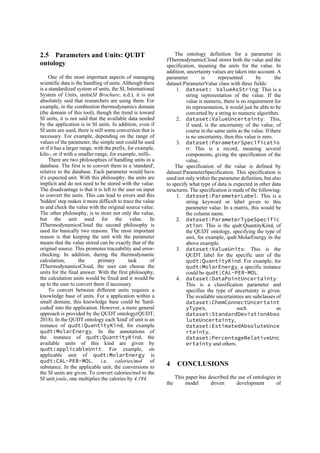 2.5 Parameters and Units: QUDT
ontology
One of the most important aspects of managing
scientific data is the handling of units. Although there
is a standardized system of units, the SI, International
System of Units, units(SI Brochure, n.d.), it is not
absolutely said that researchers are using them. For
example, in the combustion thermodynamics domain
(the domain of this tool), though the trend is toward
SI units, it is not said that the available data needed
by the application is in SI units. In addition, even if
SI units are used, there is still some conversion that is
necessary. For example, depending on the range of
values of the parameter, the simple unit could be used
or if it has a larger range, with the prefix, for example,
kilo-, or if with a smaller range, for example, milli-.
There are two philosophies of handling units in a
database. The first is to convert them to a 'standard',
relative to the database. Each parameter would have
it's expected unit. With this philosophy, the units are
implicit and do not need to be stored with the value.
The disadvantage is that it is left to the user on input
to convert the units. This can lead to errors and this
'hidden' step makes it more difficult to trace the value
to and check the value with the original source value.
The other philosophy, is to store not only the value,
but the unit used for the value. In
JThermodynamicsCloud the second philosophy is
used for basically two reasons. The most important
reason is that keeping the unit with the parameter
means that the value stored can be exactly that of the
original source. This promotes traceability and error-
checking. In addition, during the thermodynamic
calculation, the primary task of
JThermodynamicsCloud, the user can choose the
units for the final answer. With the first philosophy,
the calculation units would be fixed and it would be
up to the user to convert them if necessary.
To convert between different units requires a
knowledge base of units. For a application within a
small domain, this knowledge base could be 'hard-
coded' into the application. However, a more general
approach is provided by the QUDT ontology(QUDT,
2018). In the QUDT ontology each 'kind' of unit is an
instance of qudt:QuantityKind, for example
qudt:MolarEnergy. In the annotations of
the instance of qudt:QuantityKind, the
available units of this kind are given by
qudt:applicableUnit. For example, on
applicable unit of qudt:MolarEnergy is
qudt:CAL-PER-MOL, i.e. calories/mol of
substance. In the applicable unit, the conversions to
the SI units are given. To convert calories/mol to the
SI unit joule, one multiplies the calories by 4.184.
The ontology definition for a parameter in
JThermodynamicCloud stores both the value and the
specification, meaning the units for the value. In
addition, uncertainty values are taken into account. A
parameter is represented by the
dataset:ParameterValue class with three fields:
1. dataset: ValueAsString: This is a
string representation of the value. If the
value is numeric, there is no requirement for
its representation, it would just be able to be
converted by a string to numeric algorithm.
2. dataset:ValueUncertainty: This,
if used, is the uncertainty of the value, of
course in the same units as the value. If there
is no uncertainty, then this value is zero.
3. dataset:ParameterSpecificatio
n: This is a record, meaning several
components, giving the specification of the
value..
The specification of the value is defined by
dataset:ParameterSpecification. This specification is
used not only within the parameter definition, but also
to specify what type of data is expected in other data
structures. The specification is made of the following:
1. dataset:ParameterLabel: This is a
string keyword or label given to this
parameter value. In a matrix, this would be
the column name.
2. dataset:ParameterTypeSpecific
ation: This is the qudt:QuantityKind, of
the QUDT ontology, specifying the type of
unit, for example, qudt:MolarEnergy in the
above example.
3. dataset:ValueUnits: This is the
QUDT label for the specific unir of the
qudt:QuantityKind. For example, for
qudt:MolarEnergy, a specific instance
could be qudt:CAL-PER-MOL.
4. dataset:DataPointUncertainty:
This is a classification parameter and
specifies the type of uncertainty is given.
The available uncertainties are subclasses of
dataset:ChemConnectUncertaint
yTypes, such as
dataset:StandardDeviationAbso
luteUncertainty,
dataset:EstimatedAbsoluteUnce
rtainty,
dataset:PercentageRelativeUnc
ertainty and others.
4 CONCLUSIONS
This paper has described the use of ontologies in
the model driven development of
 