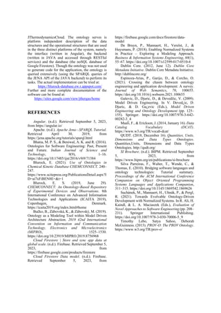 JThermodynamicsCloud. The ontology serves is
platform independent description of the data
structures and the operational structures that are used
in the three distinct platforms of the system, namely
the interface (written in Angular), the backend
(written in JAVA and accessed through RESTful
services) and the database (the noSQL database of
Google Firestore). Though the ontology was not used
to generate code for the application, the ontology is
queried extensively (using the SPARQL queries of
the JENA API of the JAVA backend) to perform its
tasks. The actual implementation can be tried at:
https://blurock-database.ew.r.appspot.com/
Further and more complete documentation of the
software can be found at:
https://sites.google.com/view/jthergas/home
REFERENCES
Angular. (n.d.). Retrieved September 5, 2023,
from https://angular.io/
Apache. (n.d.). Apache Jena—SPARQL Tutorial.
Retrieved April 30, 2019, from
https://jena.apache.org/tutorials/sparql.html
Bhatia, M. P. S., & Beniwal, A. K. and R. (2016).
Ontologies for Software Engineering: Past, Present
and Future. Indian Journal of Science and
Technology, 9(9), 1–16.
https://doi.org/10.17485/ijst/2016/v9i9/71384
Blurock, E. (2021). Use of Ontologies in
Chemical Kinetic Database CHEMCONNECT. 240–
247.
https://www.scitepress.org/PublicationsDetail.aspx?I
D=ai7xFiBEN8E=&t=1
Blurock, E. S. (2019, June 29).
CHEMCONNECT: An Onotology-Based Repository
of Experimental Devices and Observations. 8th
International Conference on Advanced Information
Technologies and Applications (ICAITA 2019),
Copenhagen, Denmark.
https://icaita2019.org/index.html#home
Bučko, B., Zábovská, K., & Zábovský, M. (2019).
Ontology as a Modeling Tool within Model Driven
Architecture Abstraction. 2019 42nd International
Convention on Information and Communication
Technology, Electronics and Microelectronics
(MIPRO), 1525–1530.
https://doi.org/10.23919/MIPRO.2019.8756968
Cloud Firestore | Store and sync app data at
global scale. (n.d.). Firebase. Retrieved September 5,
2023, from
https://firebase.google.com/products/firestore
Cloud Firestore Data model. (n.d.). Firebase.
Retrieved September 5, 2023, from
https://firebase.google.com/docs/firestore/data-
model
De Bruyn, P., Mannaert, H., Verelst, J., &
Huysmans, P. (2018). Enabling Normalized Systems
in Practice – Exploring a Modeling Approach.
Business & Information Systems Engineering, 60(1),
55–67. https://doi.org/10.1007/s12599-017-0510-4
Dublin Core. (2012, June 12). Dublin Core
Metadata Initiative. Dublin Core Metadata Initiative.
http://dublincore.org/
Espinoza-Arias, P., Garijo, D., & Corcho, O.
(2021). Crossing the chasm between ontology
engineering and application development: A survey.
Journal of Web Semantics, 70, 100655.
https://doi.org/10.1016/j.websem.2021.100655
Gaševic, D., Djuric, D., & Devedžic, V. (2009).
Model Driven Engineering. In V. Deved¿ic, D.
Djuric, & D. Ga¿evic (Eds.), Model Driven
Engineering and Ontology Development (pp. 125–
155). Springer. https://doi.org/10.1007/978-3-642-
00282-3_4
Maali, F., & Erickson, J. (2014, January 16). Data
Catalog Vocabulary (DCAT).
https://www.w3.org/TR/vocab-dcat/
QUDT. (2018, December 16). Quantities, Units,
Dimensions and Data Types Ontologies.
Quantities,Units, Dimensions and Data Types
Ontologies. http://qudt.org/
SI Brochure. (n.d.). BIPM. Retrieved September
5, 2023, from
https://www.bipm.org/en/publications/si-brochure
Silva Parreiras, F., Walter, T., Wende, C., &
Thomas, E. (2010). Bridging software languages and
ontology technologies: Tutorial summary.
Proceedings of the ACM International Conference
Companion on Object Oriented Programming
Systems Languages and Applications Companion,
311–315. https://doi.org/10.1145/1869542.1869626
Suchánek, M., Mannaert, H., Uhnák, P., & Pergl,
R. (2021). Towards Evolvable Ontology-Driven
Development with Normalized Systems. In R. Ali, H.
Kaindl, & L. A. Maciaszek (Eds.), Evaluation of
Novel Approaches to Software Engineering (pp. 208–
231). Springer International Publishing.
https://doi.org/10.1007/978-3-030-70006-5_9
Timothy Lebo, Satya Sahoo, Deborah
McGuinness. (2013). PROV-O: The PROV Ontology.
https://www.w3.org/TR/prov-o/
 