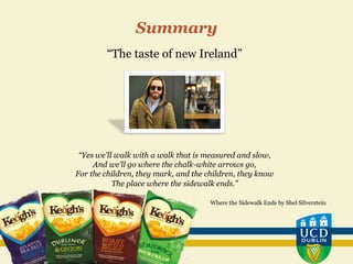 “The taste of new Ireland”
“Yes we'll walk with a walk that is measured and slow,
And we'll go where the chalk-white arrows go,
For the children, they mark, and the children, they know
The place where the sidewalk ends.”
Where the Sidewalk Ends by Shel Silverstein
Summary
 
