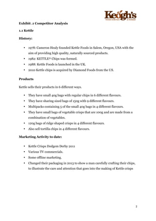 ! !!!!!!!!!!!!!!!! ! !!
2!
!
Exhibit .1 Competitor Analysis
1.1 Kettle
History:
• 1978: Cameron Healy founded Kettle Foods in Salem, Oregon, USA with the
aim of providing high quality, naturally sourced products.
• 1982: KETTLE® Chips was formed.
• 1988: Kettle Foods is launched in the UK.
• 2010 Kettle chips is acquired by Diamond Foods from the US.
Products
Kettle sells their products in 6 different ways.
• They have small 40g bags with regular chips in 6 different flavours.
• They have sharing sized bags of 150g with 9 different flavours.
• Multipacks containing 5 of the small 40g bags in 4 different flavours.
• They have small bags of vegetable crisps that are 100g and are made from a
combination of vegetables.
• 120g bags of ridge shaped crisps in 4 different flavours.
• Also sell tortilla chips in 4 different flavours.
Marketing Activity to date:
• Kettle Crisps Dodgem Derby 2011
• Various TV commercials.
• Some offline marketing.
• Changed their packaging in 2013 to show a man carefully crafting their chips,
to illustrate the care and attention that goes into the making of Kettle crisps
 