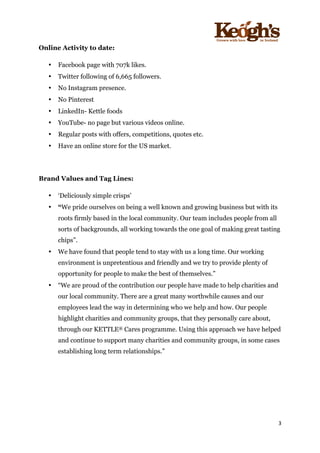 ! !!!!!!!!!!!!!!!! ! !!
3!
!
Online Activity to date:
• Facebook page with 707k likes.
• Twitter following of 6,665 followers.
• No Instagram presence.
• No Pinterest
• LinkedIn- Kettle foods
• YouTube- no page but various videos online.
• Regular posts with offers, competitions, quotes etc.
• Have an online store for the US market.
Brand Values and Tag Lines:
• ‘Deliciously simple crisps’
• “We pride ourselves on being a well known and growing business but with its
roots firmly based in the local community. Our team includes people from all
sorts of backgrounds, all working towards the one goal of making great tasting
chips”.
• We have found that people tend to stay with us a long time. Our working
environment is unpretentious and friendly and we try to provide plenty of
opportunity for people to make the best of themselves.”
• “We are proud of the contribution our people have made to help charities and
our local community. There are a great many worthwhile causes and our
employees lead the way in determining who we help and how. Our people
highlight charities and community groups, that they personally care about,
through our KETTLE® Cares programme. Using this approach we have helped
and continue to support many charities and community groups, in some cases
establishing long term relationships.”
 