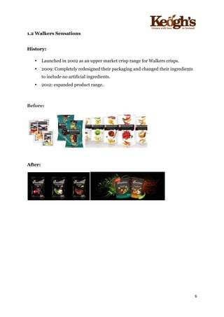 ! !!!!!!!!!!!!!!!! ! !!
6!
!
1.2 Walkers Sensations
!
History:
• Launched in 2002 as an upper market crisp range for Walkers crisps.
• 2009: Completely redesigned their packaging and changed their ingredients
to include no artificial ingredients.
• 2012: expanded product range.
Before:
After:
 