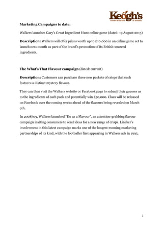 ! !!!!!!!!!!!!!!!! ! !!
7!
!
Marketing Campaigns to date:
Walkers launches Gary's Great Ingredient Hunt online game (dated: 19 August 2013)
Description: Walkers will offer prizes worth up to £10,000 in an online game set to
launch next month as part of the brand's promotion of its British-sourced
ingredients.
The What’s That Flavour campaign (dated: current)
Description: Customers can purchase three new packets of crisps that each
features a distinct mystery flavour.
They can then visit the Walkers website or Facebook page to submit their guesses as
to the ingredients of each pack and potentially win £50,000. Clues will be released
on Facebook over the coming weeks ahead of the flavours being revealed on March
9th.
In 2008/09, Walkers launched “Do us a Flavour”, an attention-grabbing flavour
campaign inviting consumers to send ideas for a new range of crisps. Lineker’s
involvement in this latest campaign marks one of the longest-running marketing
partnerships of its kind, with the footballer first appearing in Walkers ads in 1995.
 