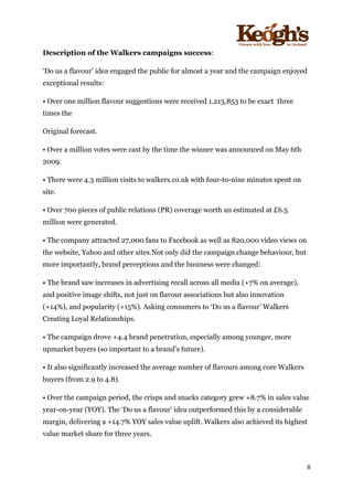 ! !!!!!!!!!!!!!!!! ! !!
8!
!
Description of the Walkers campaigns success:
‘Do us a flavour’ idea engaged the public for almost a year and the campaign enjoyed
exceptional results:
• Over one million flavour suggestions were received 1,213,853 to be exact three
times the
Original forecast.
• Over a million votes were cast by the time the winner was announced on May 6th
2009.
• There were 4.3 million visits to walkers.co.uk with four-to-nine minutes spent on
site.
• Over 700 pieces of public relations (PR) coverage worth an estimated at £6.5
million were generated.
• The company attracted 27,000 fans to Facebook as well as 820,000 video views on
the website, Yahoo and other sites.Not only did the campaign change behaviour, but
more importantly, brand perceptions and the business were changed:
• The brand saw increases in advertising recall across all media (+7% on average),
and positive image shifts, not just on flavour associations but also innovation
(+14%), and popularity (+15%). Asking consumers to ‘Do us a flavour’ Walkers
Creating Loyal Relationships.
• The campaign drove +4.4 brand penetration, especially among younger, more
upmarket buyers (so important to a brand’s future).
• It also significantly increased the average number of flavours among core Walkers
buyers (from 2.9 to 4.8).
• Over the campaign period, the crisps and snacks category grew +8.7% in sales value
year-on-year (YOY). The ‘Do us a flavour’ idea outperformed this by a considerable
margin, delivering a +14.7% YOY sales value uplift. Walkers also achieved its highest
value market share for three years.
 