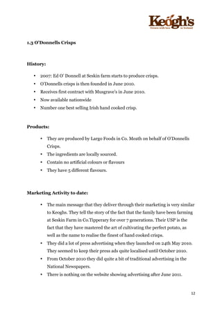 ! !!!!!!!!!!!!!!!! ! !!
12!
!
!
1.3 O’Donnells Crisps
History:
• 2007: Ed O’ Donnell at Seskin farm starts to produce crisps.
• O’Donnells crisps is then founded in June 2010.
• Receives first contract with Musgrave’s in June 2010.
• Now available nationwide
• Number one best selling Irish hand cooked crisp.
Products:
• They are produced by Largo Foods in Co. Meath on behalf of O'Donnells
Crisps.
• The ingredients are locally sourced.
• Contain no artificial colours or flavours
• They have 5 different flavours.
Marketing Activity to date:
• The main message that they deliver through their marketing is very similar
to Keoghs. They tell the story of the fact that the family have been farming
at Seskin Farm in Co.Tipperary for over 7 generations. Their USP is the
fact that they have mastered the art of cultivating the perfect potato, as
well as the name to realise the finest of hand cooked crisps.
• They did a lot of press advertising when they launched on 24th May 2010.
They seemed to keep their press ads quite localised until October 2010.
• From October 2010 they did quite a bit of traditional advertising in the
National Newspapers.
• There is nothing on the website showing advertising after June 2011.
 