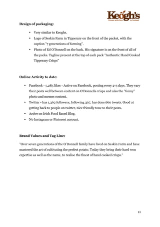 ! !!!!!!!!!!!!!!!! ! !!
13!
!
Design of packaging:
• Very similar to Keoghs.
• Logo of Seskin Farm in Tipperary on the front of the packet, with the
caption "7 generations of farming".
• Photo of Ed O'Donnell on the back. His signature is on the front of all of
the packs. Tagline present at the top of each pack "Authentic Hand Cooked
Tipperary Crisps"
Online Activity to date:
• Facebook - 5,285 likes - Active on Facebook, posting every 2-3 days. They vary
their posts well between content on O'Donnells crisps and also the "funny"
photo and memes content.
• Twitter - has 1,362 followers, following 397, has done 660 tweets. Good at
getting back to people on twitter, nice friendly tone to their posts.
• Active on Irish Food Based Blog.
• No Instagram or Pinterest account.
Brand Values and Tag Line:
"Over seven generations of the O’Donnell family have lived on Seskin Farm and have
mastered the art of cultivating the perfect potato. Today they bring their hard won
expertise as well as the name, to realise the finest of hand cooked crisps."
 