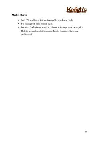 ! !!!!!!!!!!!!!!!! ! !!
14!
!
Market Share:
• Both O'Donnells and Kettle crisps are Keoghs closest rivals.
• No1 selling Irish hand cooked crisp.
• Premium Product - not aimed at children or teenagers due to the price.
• Their target audience is the same as Keoghs (starting with young
professionals)
 