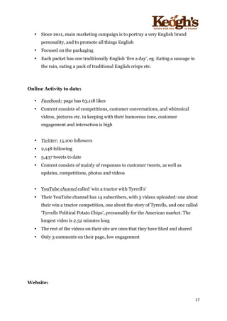 ! !!!!!!!!!!!!!!!! ! !!
17!
!
• Since 2011, main marketing campaign is to portray a very English brand
personality, and to promote all things English
• Focused on the packaging
• Each packet has one traditionally English ‘five a day’, eg. Eating a sausage in
the rain, eating a pack of traditional English crisps etc.
Online Activity to date:
• Facebook: page has 63,118 likes
• Content consists of competitions, customer conversations, and whimsical
videos, pictures etc. in keeping with their humorous tone, customer
engagement and interaction is high
• Twitter: 15,100 followers
• 2,148 following
• 5,437 tweets to date
• Content consists of mainly of responses to customer tweets, as well as
updates, competitions, photos and videos
• YouTube channel called ‘win a tractor with Tyrrell’s’
• Their YouTube channel has 14 subscribers, with 3 videos uploaded: one about
their win a tractor competition, one about the story of Tyrrells, and one called
‘Tyrrells Political Potato Chips’, presumably for the American market. The
longest video is 2.52 minutes long
• The rest of the videos on their site are ones that they have liked and shared
• Only 3 comments on their page, low engagement
Website:
 
