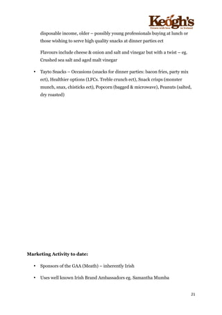 ! !!!!!!!!!!!!!!!! ! !!
21!
!
disposable income, older – possibly young professionals buying at lunch or
those wishing to serve high quality snacks at dinner parties ect
Flavours include cheese & onion and salt and vinegar but with a twist – eg.
Crushed sea salt and aged malt vinegar
• Tayto Snacks – Occasions (snacks for dinner parties: bacon fries, party mix
ect), Healthier options (LFCs. Treble crunch ect), Snack crisps (monster
munch, snax, chisticks ect), Popcorn (bagged & microwave), Peanuts (salted,
dry roasted)
Marketing Activity to date:
• Sponsors of the GAA (Meath) – inherently Irish
• Uses well known Irish Brand Ambassadors eg. Samantha Mumba
 