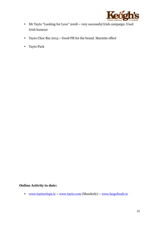 ! !!!!!!!!!!!!!!!! ! !!
22!
!
• Mr Tayto “Looking for Love” 2008 – very successful Irish campaign. Used
Irish humour
• Tayto Choc Bar 2013 – Good PR for the brand. Marmite effect
• Tayto Park
Online Activity to date:
• www.taytocrisps.ie – www.tayto.com (Manderly) – www.largofoods.ie
 