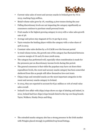 ! !!!!!!!!!!!!!!!! ! !!
25!
!
• Current value sales of sweet and savoury snacks in Ireland grow by 1% in
2013, reaching €433 million,
• Retail volume sales grow by 1%, reaching 41,600 tonnes during the year
• Falling discretionary levels are not impacting the category significantly as
consumers continue to purchase small personal treats
• Fruit snacks is the highest growing category in 2013 with a value sales growth
rate of 4%
• Average unit prices stay stagnant at €11.70 per kg in 2013
• Tayto remains the leading player within the category with a value share of
30% in 2013
• Constant value sales decline by a 1% CAGR over the forecast period
• In total volume terms, the growth rate of the category has fluctuated between
a narrow margin of 1% and 2% since 2008-2009.
• The category has performed well, especially when consideration is made for
the pressures put on discretionary income levels during this period.
• The general consensus is that while the populace may have cut down their
expenditure levels, the sweet and savoury snacks category has been somewhat
sheltered from this as people still allow themselves low-cost treats
• Chips/crisps and extruded snacks are the most important categories in the
sweet and savoury snacks category in Ireland.
• In 2013, they are expected to account for €311 million or 72% of retail value
sales overall.
• Ireland’s love affair with chips/crisps shows no sign of abating and indeed, in
2012, Ireland had four chips/crisps brands listed in the top 100 fmcg brands:
Tayto; Walkers; Hunky Dorys and King.
• The extruded snacks category also has a strong presence in the Irish market
with Pringles placed strongly in published top brand listings.
 