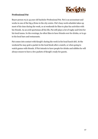 ! !!!!!!!!!!!!!!!! ! !!
47!
!
Professional Pat
Buyer person #3 is 43 year old bachelor Professional Pat. Pat is an accountant and
works in one of the big 4 firms in the city centre. Pat’s busy work schedule takes up
most of his time during the week, so at weekends he likes to plan fun activities with
his friends. As an avid sportsman all his life, Pat still plays a lot of rugby and GAA for
his local teams. In the evenings, he often likes to have friends over for drinks, or to go
to his local bars and restaurants.
Pat comes into contact with Keogh’s during the week in his local lunch deli. At the
weekend he may grab a packet in the local kiosk after a match, or when going to
watch games with friends. If Pat intends to have people for drinks and nibbles he will
always ensure to have a few packets of Keogh’s ready for guests.
!
!
 