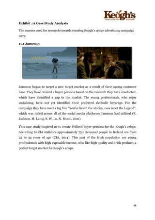 ! !!!!!!!!!!!!!!!! ! !!
48!
!
Exhibit .11 Case Study Analysis
The sources used for research towards creating Keogh’s crisps advertising campaign
were:
11.1 Jameson
Jameson began to target a new target market as a result of their ageing customer
base. They have created a buyer persona based on the research they have conducted,
which have identified a gap in the market. The young professionals, who enjoy
socialising, have not yet identified their preferred alcoholic beverage. For the
campaign they have used a tag line “You’ve heard the stories, now meet the Legend”,
which was rolled across all of the social media platforms Jameson had utilised (K.
Jackson, M. Laing, S. W. Lu, N. Moshi, 2011).
This case study inspired us to create Feilim’s buyer persona for the Keogh’s crisps.
According to CIA statistics approximately 750 thousand people in Ireland are from
25 to 34 years of age (CIA, 2014). This part of the Irish population are young
professionals with high exposable income, who like high quality and Irish produce, a
perfect target market for Keogh’s crisps.
 