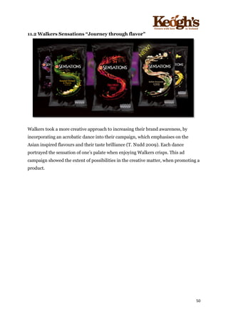 ! !!!!!!!!!!!!!!!! ! !!
50!
!
11.2 Walkers Sensations “Journey through flavor”
Walkers took a more creative approach to increasing their brand awareness, by
incorporating an acrobatic dance into their campaign, which emphasises on the
Asian inspired flavours and their taste brilliance (T. Nudd 2009). Each dance
portrayed the sensation of one’s palate when enjoying Walkers crisps. This ad
campaign showed the extent of possibilities in the creative matter, when promoting a
product.
!
 