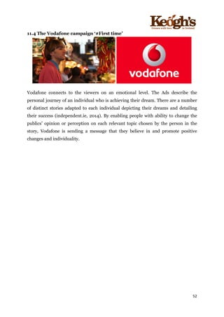 ! !!!!!!!!!!!!!!!! ! !!
52!
!
11.4 The Vodafone campaign ‘#First time’
Vodafone connects to the viewers on an emotional level. The Ads describe the
personal journey of an individual who is achieving their dream. There are a number
of distinct stories adapted to each individual depicting their dreams and detailing
their success (independent.ie, 2014). By enabling people with ability to change the
publics’ opinion or perception on each relevant topic chosen by the person in the
story, Vodafone is sending a message that they believe in and promote positive
changes and individuality.
 