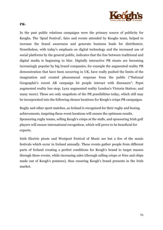 ! !!!!!!!!!!!!!!!! ! !!
55!
!
PR-
In the past public relations campaigns were the primary source of publicity for
Keoghs. The ‘Spud Festival’, fairs and events attended by Keoghs team, helped to
increase the brand awareness and generate business leads for distributers.
Nonetheless, with today’s emphasis on digital technology and the increased use of
social platforms by the general public, indicates that the line between traditional and
digital media is beginning to blur. Digitally interactive PR stunts are becoming
increasingly popular by big brand companies, for example the augmented reality PR
demonstration that have been occurring in UK, have really pushed the limits of the
imagination and created phenomenal response from the public (“National
Geographic's recent AR campaign let people interact with dinosaurs”; Pepsi
augmented reality bus stop; Lynx augmented reality London’s Victoria Station; and
many more). These are only snapshots of the PR possibilities today, which still may
be incorporated into the following chosen locations for Keogh’s crisps PR campaigns.
Rugby and other sport matches, as Ireland is recognised for their rugby and boxing
achievements, targeting these event locations will ensure the optimum results.
Sponsoring rugby teams, selling Keogh’s crisps at the stalls, and sponsoring Irish golf
players will ensure international recognition, which will prove to be beneficial for
exports.
Irish Electric picnic and Westport Festival of Music are but a few of the music
festivals which occur in Ireland annually. These events gather people from different
parts of Ireland creating a perfect conditions for Keogh’s brand to target masses
through these events, while increasing sales (through selling crisps or fries and chips
made out of Keogh’s potatoes), thus ensuring Keogh’s brand presents in the Irish
market.
 