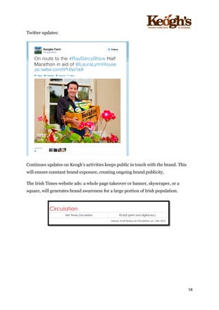 ! !!!!!!!!!!!!!!!! ! !!
58!
!
Twitter updates:
Continues updates on Keogh’s activities keeps public in touch with the brand. This
will ensure constant brand exposure, creating ongoing brand publicity.
The Irish Times website ads: a whole page takeover or banner, skyscraper, or a
square, will generates brand awareness for a large portion of Irish population.
 