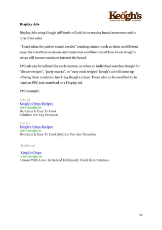 ! !!!!!!!!!!!!!!!! ! !!
59!
!
Display Ads
Display Ads using Google AdWords will aid in increasing brand awareness and in
turn drive sales.
“Snack ideas for parties search results” creating content such as ideas on different
ways, for countless occasions and numerous combinations of how to use Keogh’s
crisps will ensure continues interest the brand.
PPC ads can be tailored for each content, so when an individual searches Google for
“dinner recipes”, “party snacks”, or “easy cook recipes” Keogh’s ad will come up
offering them a solution involving Keogh’s crisps. These ads can be modified to be
listed as PPC text search ad or a Display Ad.
PPC example:
Side ad
• Keogh's Crisps Recipes
• www.keoghs.ie
• Delicious & Easy To Cook
• Solution For Any Occasion
•
Top ad
• Keogh's Crisps Recipes
• www.keoghs.ie
• Delicious & Easy To Cook Solution For Any Occasion
Mobile ad
Keogh's Crisps
www.keoghs.ie
Grown With Love. In Ireland Deliciously Fresh Irish Potatoes.
 