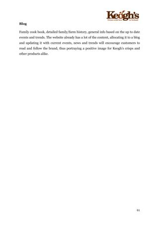 ! !!!!!!!!!!!!!!!! ! !!
61!
!
Blog
Family cook book, detailed family/farm history, general info based on the up to date
events and trends. The website already has a lot of the content, allocating it to a blog
and updating it with current events, news and trends will encourage customers to
read and follow the brand, thus portraying a positive image for Keogh’s crisps and
other products alike.
 