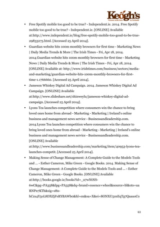 ! !!!!!!!!!!!!!!!! ! !!
63!
!
• Free Spotify mobile too good to be true? - Independent.ie. 2014. Free Spotify
mobile too good to be true? - Independent.ie. [ONLINE] Available
at:http://www.independent.ie/blog/free-spotify-mobile-too-good-to-be-true-
29833275.html. [Accessed 25 April 2014].
• Guardian website hits 100m monthly browsers for first time - Marketing News
| Daily Media Trends & More | The Irish Times - Fri, Apr 18, 2014.
2014.Guardian website hits 100m monthly browsers for first time - Marketing
News | Daily Media Trends & More | The Irish Times - Fri, Apr 18, 2014.
[ONLINE] Available at: http://www.irishtimes.com/business/sectors/media-
and-marketing/guardian-website-hits-100m-monthly-browsers-for-first-
time-1.1766660. [Accessed 25 April 2014].
• Jameson Whiskey Digital Ad Campaign. 2014. Jameson Whiskey Digital Ad
Campaign. [ONLINE] Available
at:http://www.slideshare.net/shinweylu/jameson-whiskey-digital-ad-
campaign. [Accessed 25 April 2014].
• Lyons Tea launches competition where consumers win the chance to bring
loved ones home from abroad - Marketing - Marketing | Ireland's online
business and management news service - Businessandleadership.com.
2014.Lyons Tea launches competition where consumers win the chance to
bring loved ones home from abroad - Marketing - Marketing | Ireland's online
business and management news service - Businessandleadership.com.
[ONLINE] Available
at:http://www.businessandleadership.com/marketing/item/40953-lyons-tea-
launches-competit. [Accessed 25 April 2014].
• Making Sense of Change Management: A Complete Guide to the Models Tools
and ... - Esther Cameron, Mike Green - Google Books. 2014. Making Sense of
Change Management: A Complete Guide to the Models Tools and ... - Esther
Cameron, Mike Green - Google Books. [ONLINE] Available
at:http://books.google.ie/books?id=_u7wNtNS-
6wC&pg=PA358&lpg=PA358&dq=brand+essence+wheel&source=bl&ots=ua
RNPn7KTh&sig=s8n-
hCzx4Y5oL8DXZjFsRYBAWb0&hl=en&sa=X&ei=8ONXU5znEqTg7QaauoCo
 