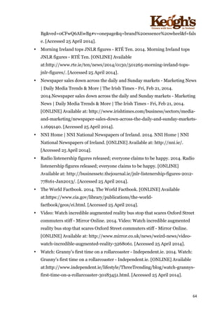 ! !!!!!!!!!!!!!!!! ! !!
64!
!
Bg&ved=0CFwQ6AEwBg#v=onepage&q=brand%20essence%20wheel&f=fals
e. [Accessed 25 April 2014].
• Morning Ireland tops JNLR figures - RTÉ Ten. 2014. Morning Ireland tops
JNLR figures - RTÉ Ten. [ONLINE] Available
at:http://www.rte.ie/ten/news/2014/0130/501265-morning-ireland-tops-
jnlr-figures/. [Accessed 25 April 2014].
• Newspaper sales down across the daily and Sunday markets - Marketing News
| Daily Media Trends & More | The Irish Times - Fri, Feb 21, 2014.
2014.Newspaper sales down across the daily and Sunday markets - Marketing
News | Daily Media Trends & More | The Irish Times - Fri, Feb 21, 2014.
[ONLINE] Available at: http://www.irishtimes.com/business/sectors/media-
and-marketing/newspaper-sales-down-across-the-daily-and-sunday-markets-
1.1699140. [Accessed 25 April 2014].
• NNI Home | NNI National Newspapers of Ireland. 2014. NNI Home | NNI
National Newspapers of Ireland. [ONLINE] Available at: http://nni.ie/.
[Accessed 25 April 2014].
• Radio listenership figures released; everyone claims to be happy. 2014. Radio
listenership figures released; everyone claims to be happy. [ONLINE]
Available at: http://businessetc.thejournal.ie/jnlr-listenership-figures-2012-
778161-Jan2013/. [Accessed 25 April 2014].
• The World Factbook. 2014. The World Factbook. [ONLINE] Available
at:https://www.cia.gov/library/publications/the-world-
factbook/geos/ei.html. [Accessed 25 April 2014].
• Video: Watch incredible augmented reality bus stop that scares Oxford Street
commuters stiff - Mirror Online. 2014. Video: Watch incredible augmented
reality bus stop that scares Oxford Street commuters stiff - Mirror Online.
[ONLINE] Available at: http://www.mirror.co.uk/news/weird-news/video-
watch-incredible-augmented-reality-3268061. [Accessed 25 April 2014].
• Watch: Granny's first time on a rollarcoaster - Independent.ie. 2014. Watch:
Granny's first time on a rollarcoaster - Independent.ie. [ONLINE] Available
at:http://www.independent.ie/lifestyle/ThreeTrending/blog/watch-grannys-
first-time-on-a-rollarcoaster-30183451.html. [Accessed 25 April 2014].
 