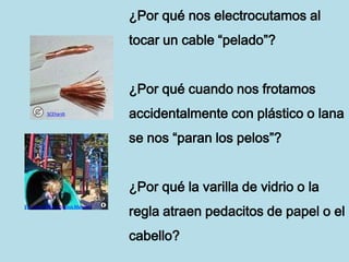 ¿Por qué nos electrocutamos al
                                  tocar un cable “pelado”?


                                  ¿Por qué cuando nos frotamos
          SCEhardt
                                  accidentalmente con plástico o lana
                                  se nos “paran los pelos”?


                                  ¿Por qué la varilla de vidrio o la
                                  regla atraen pedacitos de papel o el
File Upload Bot (Magnus Manske)




                                  cabello?
 